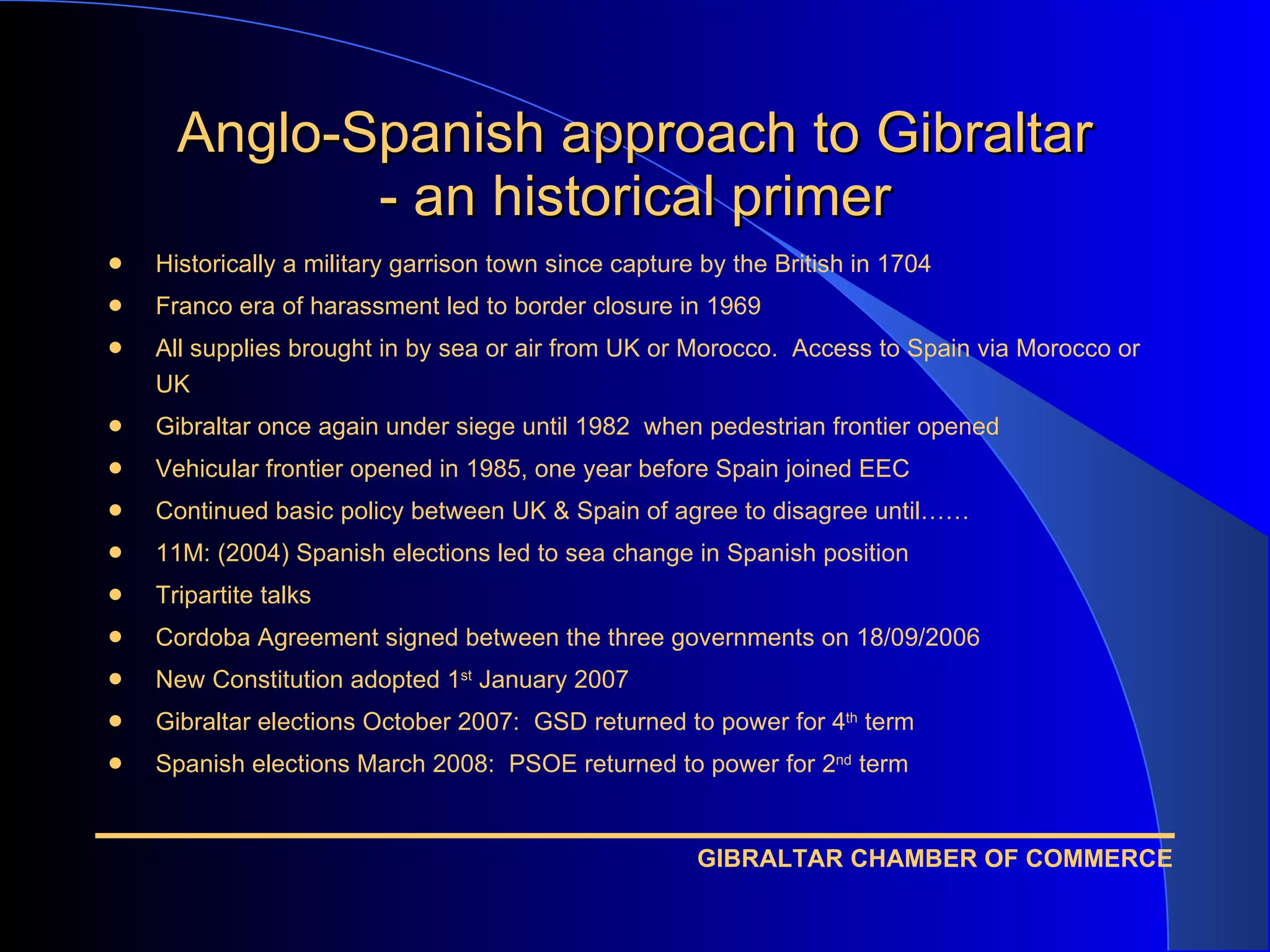 Anglo-Spanish approach to Gibraltar - an historical primer Historically a military garrison town since capture by the British in 1704 Franco era of harassment led to border closure in 1969 All supplies brought in by sea or air from UK or Morocco.  Access to Spain via Morocco or UK Gibraltar once again under siege until 1982  when pedestrian frontier opened Vehicular frontier opened in 1985, one year before Spain joined EEC Continued basic policy between UK & Spain of agree to disagree until…… 11M: (2004) Spanish elections led to sea change in Spanish position Tripartite talks Cordoba Agreement signed between the three governments on 18/09/2006 New Constitution adopted 1 st  January 2007 Gibraltar elections October 2007:  GSD returned to power for 4 th  term Spanish elections March 2008:  PSOE returned to power for 2 nd  term 