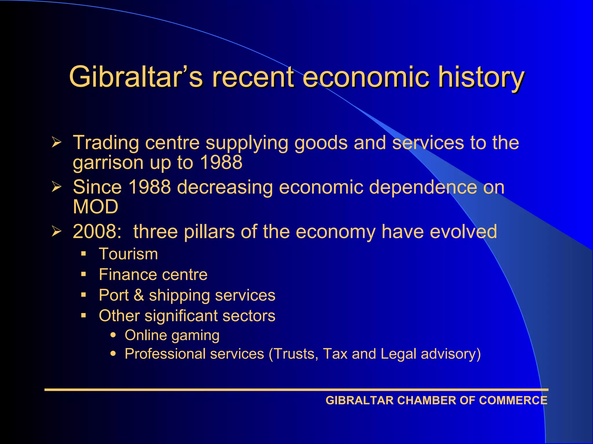 Gibraltar’s recent economic history Trading centre supplying goods and services to the garrison up to 1988 Since 1988 decreasing economic dependence on MOD 2008:  three pillars of the economy have evolved Tourism Finance centre Port & shipping services Other significant sectors Online gaming Professional services (Trusts, Tax and Legal advisory)  