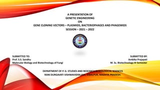 A PRESENTATION OF
GENETIC ENGINEERING
ON
GENE CLONING VECTORS – PLASMIDS, BACTERIOPHAGES AND PHAGEMIDS
SESSION – 2021 – 2022
SUBMITTED TO: SUBMITTED BY:
Prof. S.S. Sandhu Ambika Prajapati
Molecular Biology and Biotechnology of Fungi M. Sc. Biotechnology III Semester
DEPARTMENT OF P. G. STUDIES AND RESEARCH IN BIOLOGICAL SCIENCES
RANI DURGAVATI VISHWAVIDYALAYA, JABALPUR, MADHYA PRADESH.
 