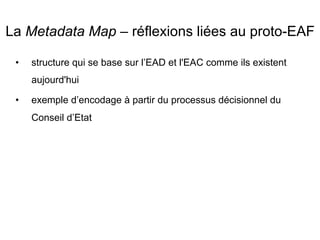 La Metadata Map – réflexions liées au proto-EAF
•  structure qui se base sur l’EAD et l'EAC comme ils existent
aujourd'hui
•  exemple d’encodage à partir du processus décisionnel du
Conseil d’Etat
 