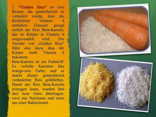 2.  “Golden Rice"   ist eine Reisart, die gentechnisch so verändert wurde, dass die Reiskörner Vitamin A enthalten. Genauer gesagt enthält der Reis Beta-Karotin, das im Körper in Vitamin A umgewandelt wird. Der Verzehr von „Golden Rice" führt also dazu, dass der Körper mehr Vitamin A bekommt.  Beta-Karotin ist ein Farbstoff. Es verleiht Karotten ihre orange-rote Farbe, und es macht diesen gentechnisch veränderten Reis goldfarben. Damit der Reis Beta-Karotin erzeugen kann, wurden ihm drei neue Gene übertragen: zwei aus Narzissen und eines aus einer Bakterienart. 