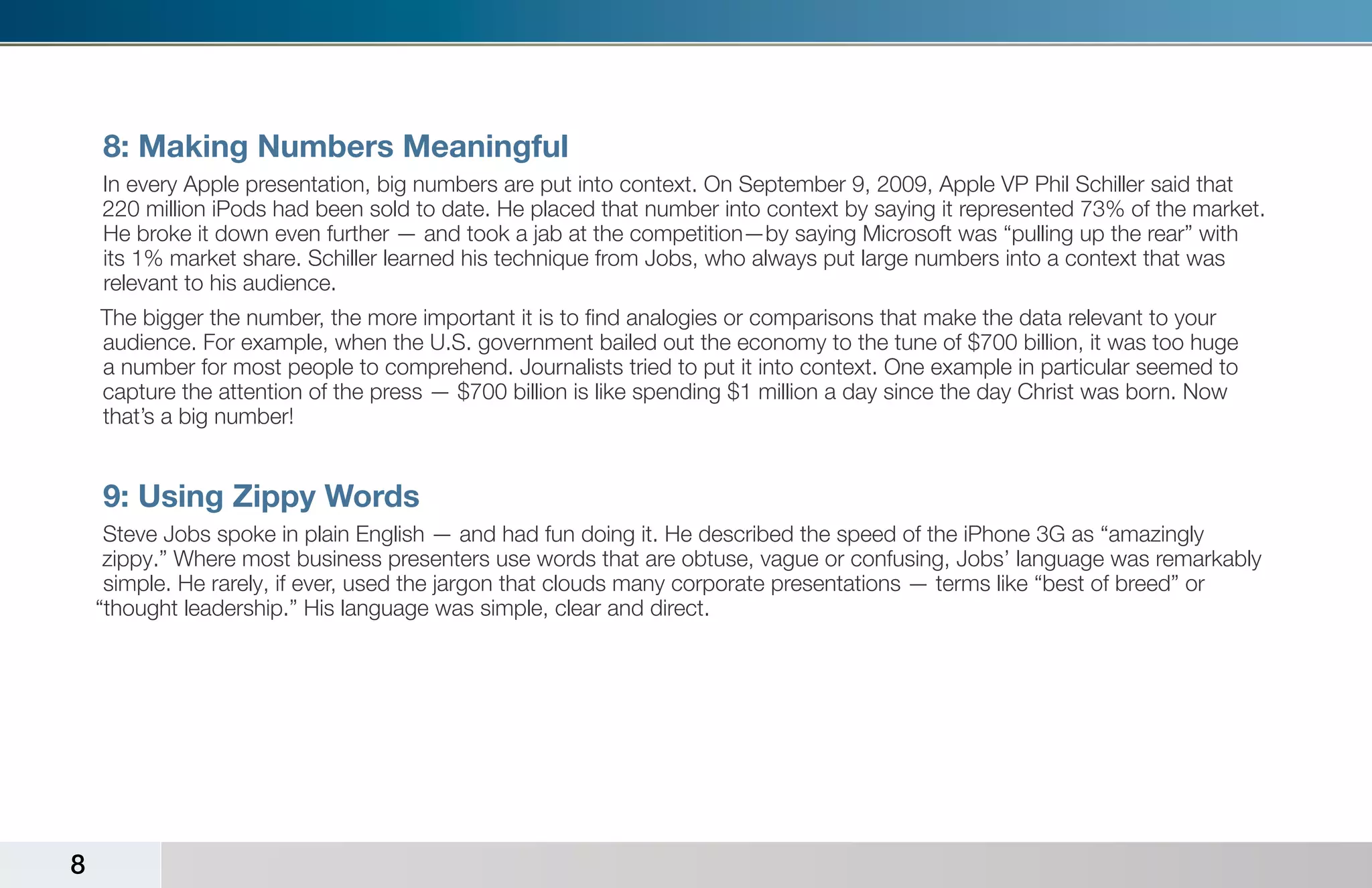 8: Making Numbers Meaningful
    In every Apple presentation, big numbers are put into context. On September 9, 2009, Apple VP Phil Schiller said that
    220 million iPods had been sold to date. He placed that number into context by saying it represented 73% of the market.
    He broke it down even further — and took a jab at the competition—by saying Microsoft was “pulling up the rear” with
    its 1% market share. Schiller learned his technique from Jobs, who always put large numbers into a context that was
    relevant to his audience.
    The bigger the number, the more important it is to find analogies or comparisons that make the data relevant to your
    audience. For example, when the U.S. government bailed out the economy to the tune of $700 billion, it was too huge
    a number for most people to comprehend. Journalists tried to put it into context. One example in particular seemed to
    capture the attention of the press — $700 billion is like spending $1 million a day since the day Christ was born. Now
    that’s a big number!


    9: Using Zippy Words
     Steve Jobs spoke in plain English — and had fun doing it. He described the speed of the iPhone 3G as “amazingly
     zippy.” Where most business presenters use words that are obtuse, vague or confusing, Jobs’ language was remarkably
     simple. He rarely, if ever, used the jargon that clouds many corporate presentations — terms like “best of breed” or
    “thought leadership.” His language was simple, clear and direct.




8
 