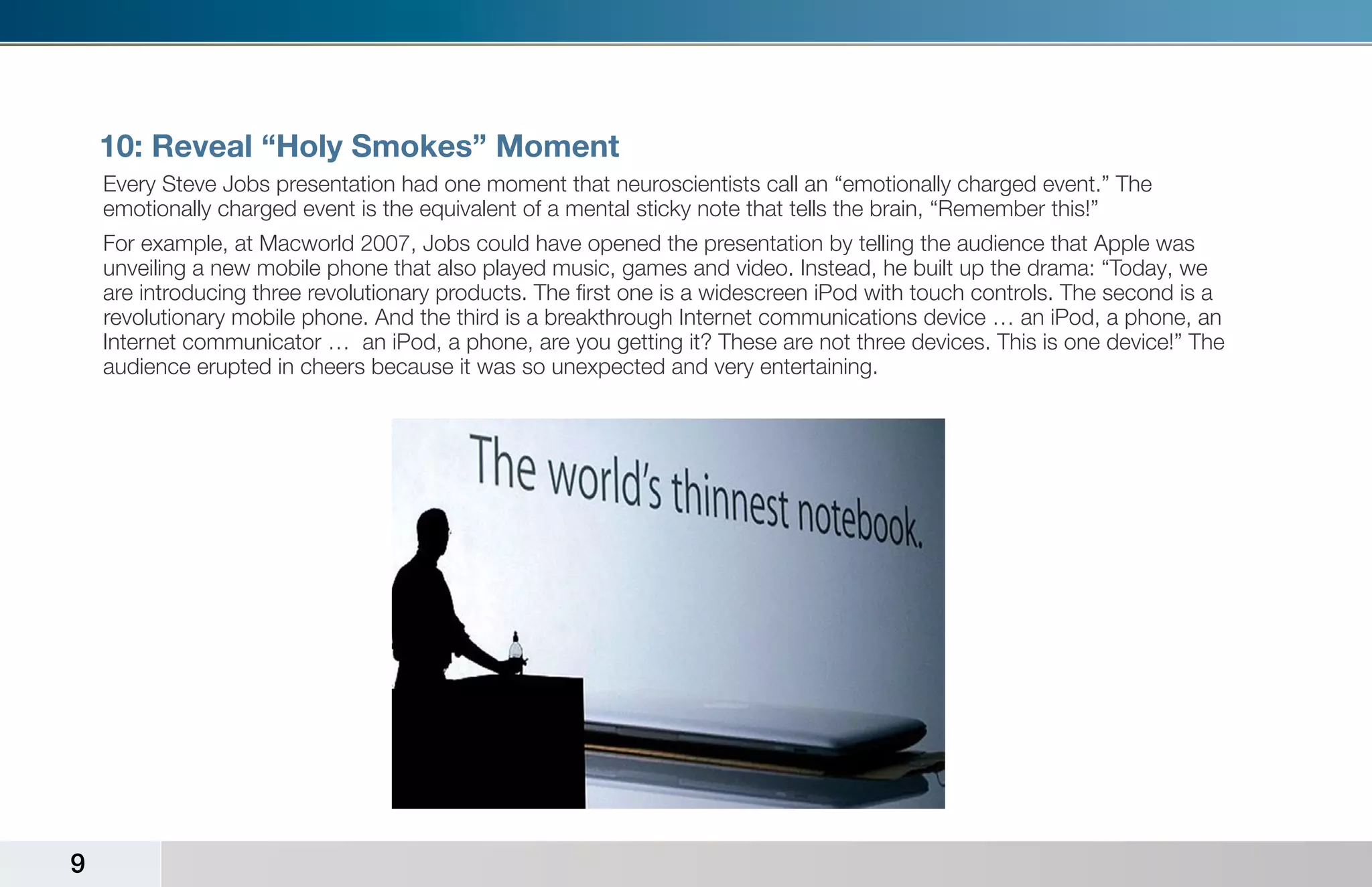 10: Reveal “Holy Smokes” Moment
    Every Steve Jobs presentation had one moment that neuroscientists call an “emotionally charged event.” The
    emotionally charged event is the equivalent of a mental sticky note that tells the brain, “Remember this!”
    For example, at Macworld 2007, Jobs could have opened the presentation by telling the audience that Apple was
    unveiling a new mobile phone that also played music, games and video. Instead, he built up the drama: “Today, we
    are introducing three revolutionary products. The first one is a widescreen iPod with touch controls. The second is a
    revolutionary mobile phone. And the third is a breakthrough Internet communications device … an iPod, a phone, an
    Internet communicator … an iPod, a phone, are you getting it? These are not three devices. This is one device!” The
    audience erupted in cheers because it was so unexpected and very entertaining.




9
 