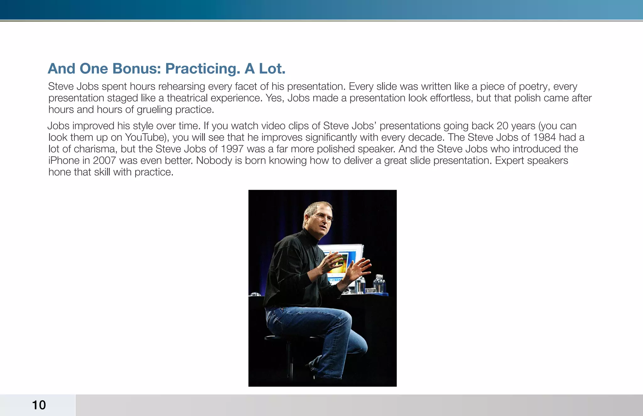 And One Bonus: Practicing. A Lot.
     Steve Jobs spent hours rehearsing every facet of his presentation. Every slide was written like a piece of poetry, every
     presentation staged like a theatrical experience. Yes, Jobs made a presentation look effortless, but that polish came after
     hours and hours of grueling practice.
     Jobs improved his style over time. If you watch video clips of Steve Jobs’ presentations going back 20 years (you can
     look them up on YouTube), you will see that he improves significantly with every decade. The Steve Jobs of 1984 had a
     lot of charisma, but the Steve Jobs of 1997 was a far more polished speaker. And the Steve Jobs who introduced the
     iPhone in 2007 was even better. Nobody is born knowing how to deliver a great slide presentation. Expert speakers
     hone that skill with practice.




10
 