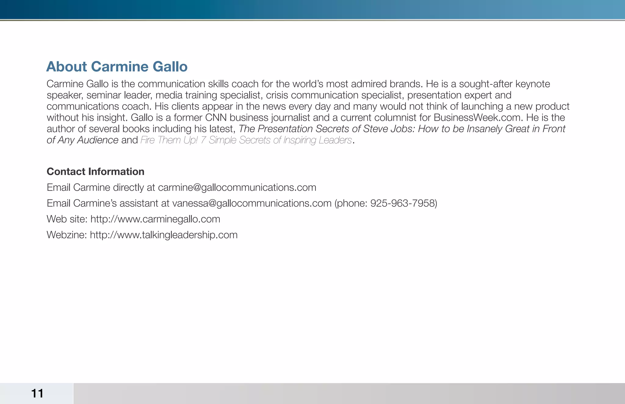 About Carmine Gallo
     Carmine Gallo is the communication skills coach for the world’s most admired brands. He is a sought-after keynote
     speaker, seminar leader, media training specialist, crisis communication specialist, presentation expert and
     communications coach. His clients appear in the news every day and many would not think of launching a new product
     without his insight. Gallo is a former CNN business journalist and a current columnist for BusinessWeek.com. He is the
     author of several books including his latest, The Presentation Secrets of Steve Jobs: How to be Insanely Great in Front
     of Any Audience and Fire Them Up! 7 Simple Secrets of Inspiring Leaders.


     Contact Information
     Email Carmine directly at carmine@gallocommunications.com
     Email Carmine’s assistant at vanessa@gallocommunications.com (phone: 925-963-7958)
     Web site: http://www.carminegallo.com
     Webzine: http://www.talkingleadership.com




11
 