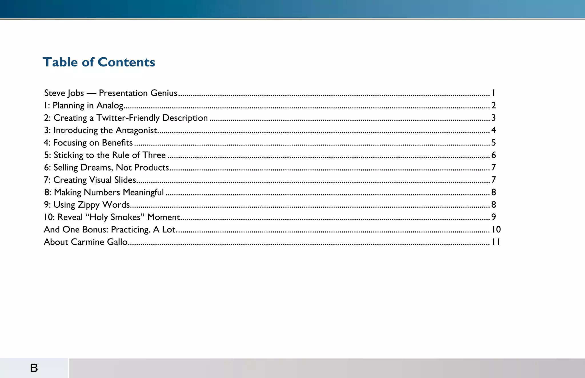 Table of Contents

    Steve Jobs — Presentation Genius...................................................................................................................................................... 1
    1: Planning in Analog................................................................................................................................................................................ 2
    2: Creating a Twitter-Friendly Description....................................................................................................................................... 3
    3: Introducing the Antagonist................................................................................................................................................................ 4
    4: Focusing on Benefits........................................................................................................................................................................... 5
    5: Sticking to the Rule of Three........................................................................................................................................................... 6
    6: Selling Dreams, Not Products.......................................................................................................................................................... 7
    7: Creating Visual Slides.......................................................................................................................................................................... 7
    8: Making Numbers Meaningful............................................................................................................................................................ 8
    9: Using Zippy Words............................................................................................................................................................................. 8
    10: Reveal “Holy Smokes” Moment..................................................................................................................................................... 9
    And One Bonus: Practicing. A Lot....................................................................................................................................................... 10
    About Carmine Gallo.............................................................................................................................................................................. 11




B
 