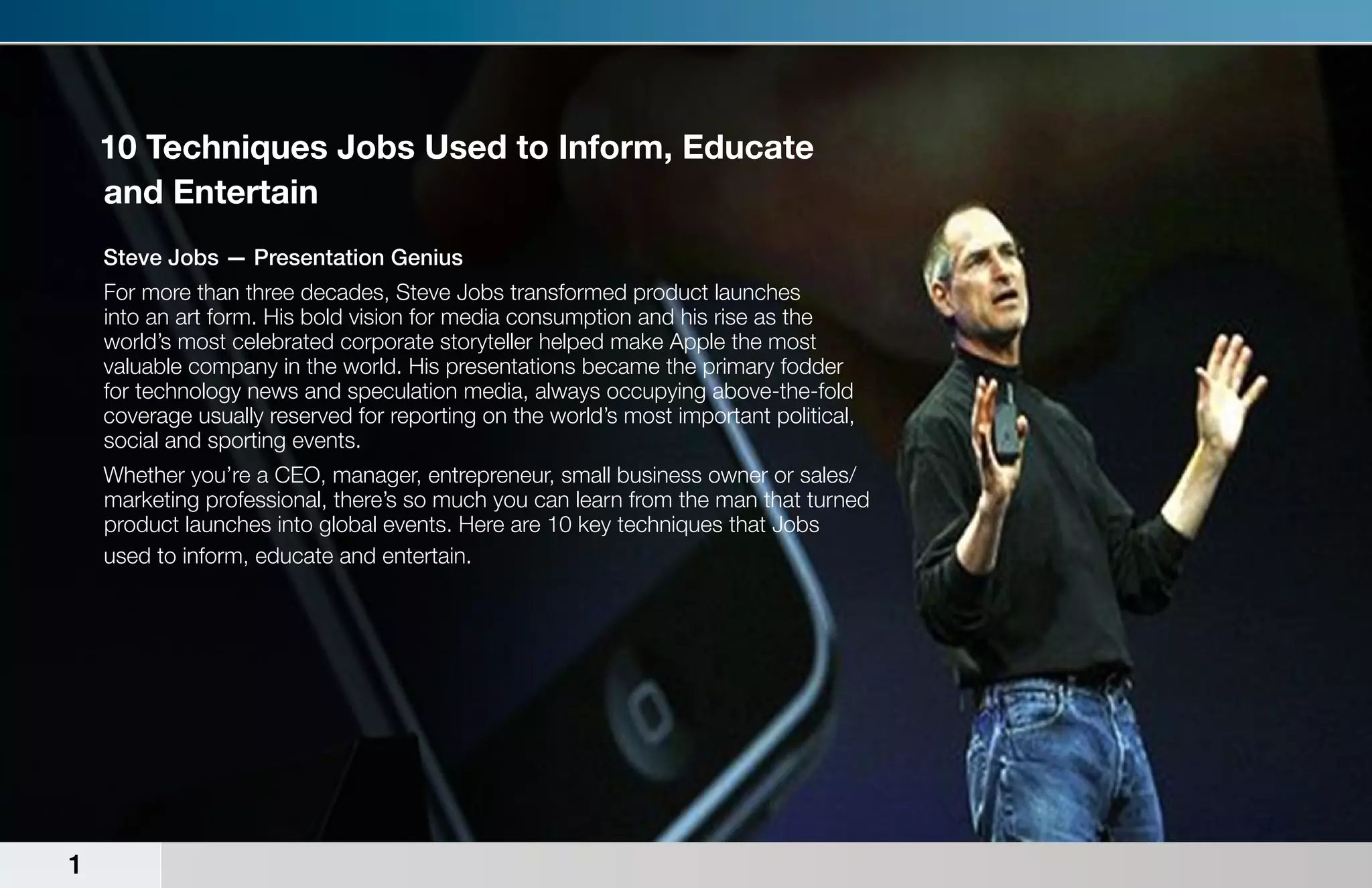 10 Techniques Jobs Used to Inform, Educate
    and Entertain
    Steve Jobs — Presentation Genius
    For more than three decades, Steve Jobs transformed product launches
    into an art form. His bold vision for media consumption and his rise as the
    world’s most celebrated corporate storyteller helped make Apple the most
    valuable company in the world. His presentations became the primary fodder
    for technology news and speculation media, always occupying above-the-fold
    coverage usually reserved for reporting on the world’s most important political,
    social and sporting events.
    Whether you’re a CEO, manager, entrepreneur, small business owner or sales/
    marketing professional, there’s so much you can learn from the man that turned
    product launches into global events. Here are 10 key techniques that Jobs
    used to inform, educate and entertain.




1
 