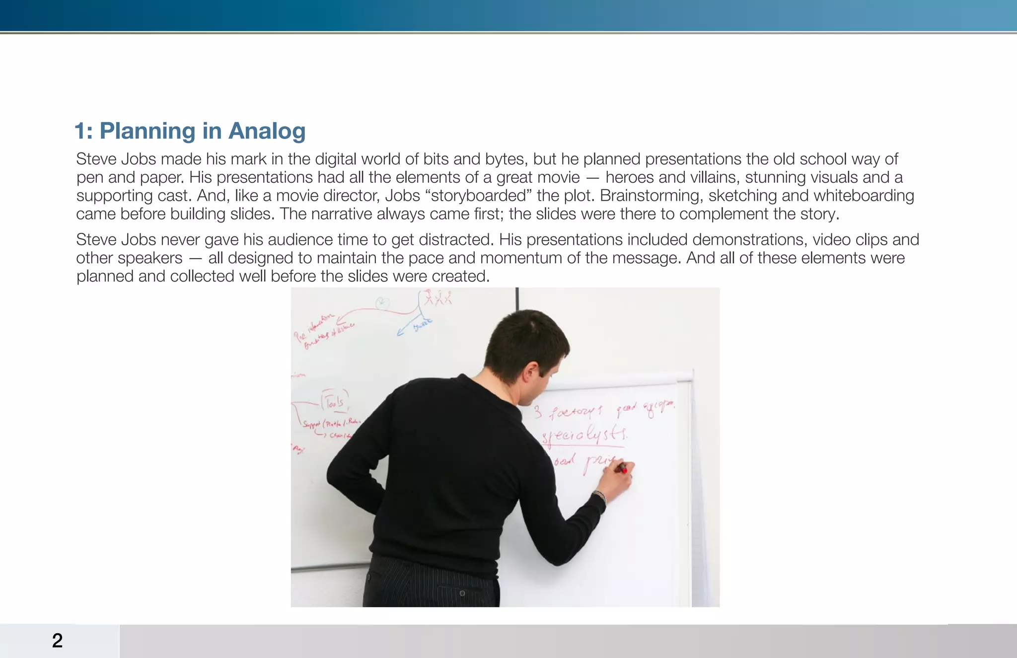 1: Planning in Analog
    Steve Jobs made his mark in the digital world of bits and bytes, but he planned presentations the old school way of
    pen and paper. His presentations had all the elements of a great movie — heroes and villains, stunning visuals and a
    supporting cast. And, like a movie director, Jobs “storyboarded” the plot. Brainstorming, sketching and whiteboarding
    came before building slides. The narrative always came first; the slides were there to complement the story.
    Steve Jobs never gave his audience time to get distracted. His presentations included demonstrations, video clips and
    other speakers — all designed to maintain the pace and momentum of the message. And all of these elements were
    planned and collected well before the slides were created.




2
 
