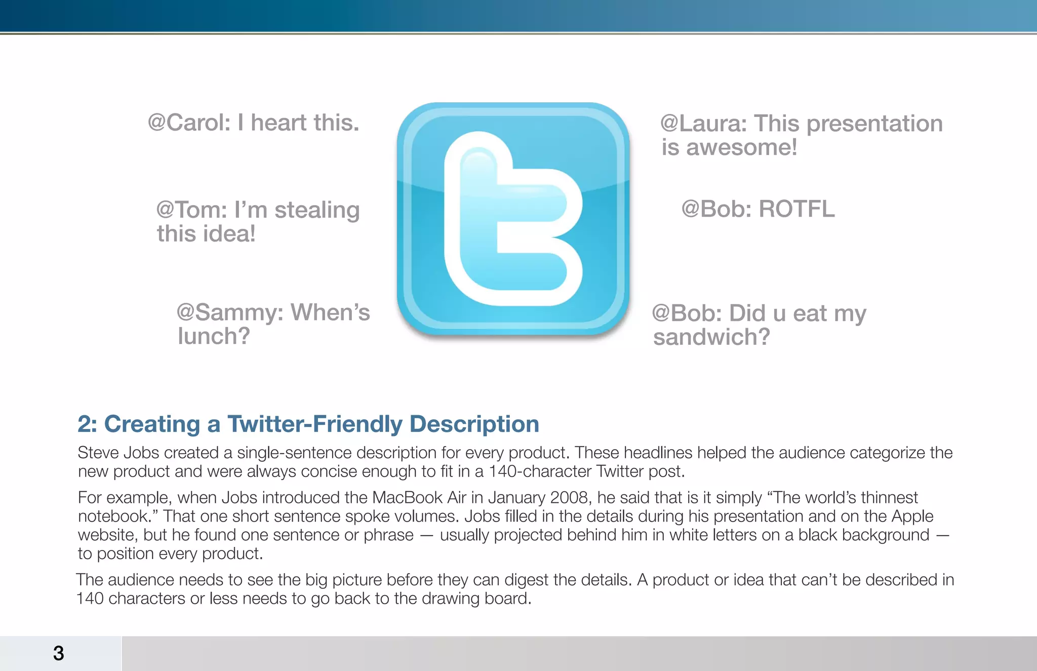 @Carol: I heart this.                                                   @Laura: This presentation
                                                                                     is awesome!

               @Tom: I’m stealing                                                       @Bob: ROTFL
               this idea!


                 @Sammy: When’s                                                    @Bob: Did u eat my
                 lunch?                                                            sandwich?


    2: Creating a Twitter-Friendly Description
    Steve Jobs created a single-sentence description for every product. These headlines helped the audience categorize the
    new product and were always concise enough to fit in a 140-character Twitter post.
    For example, when Jobs introduced the MacBook Air in January 2008, he said that is it simply “The world’s thinnest
    notebook.” That one short sentence spoke volumes. Jobs filled in the details during his presentation and on the Apple
    website, but he found one sentence or phrase — usually projected behind him in white letters on a black background —
    to position every product.
    The audience needs to see the big picture before they can digest the details. A product or idea that can’t be described in
    140 characters or less needs to go back to the drawing board.


3
 