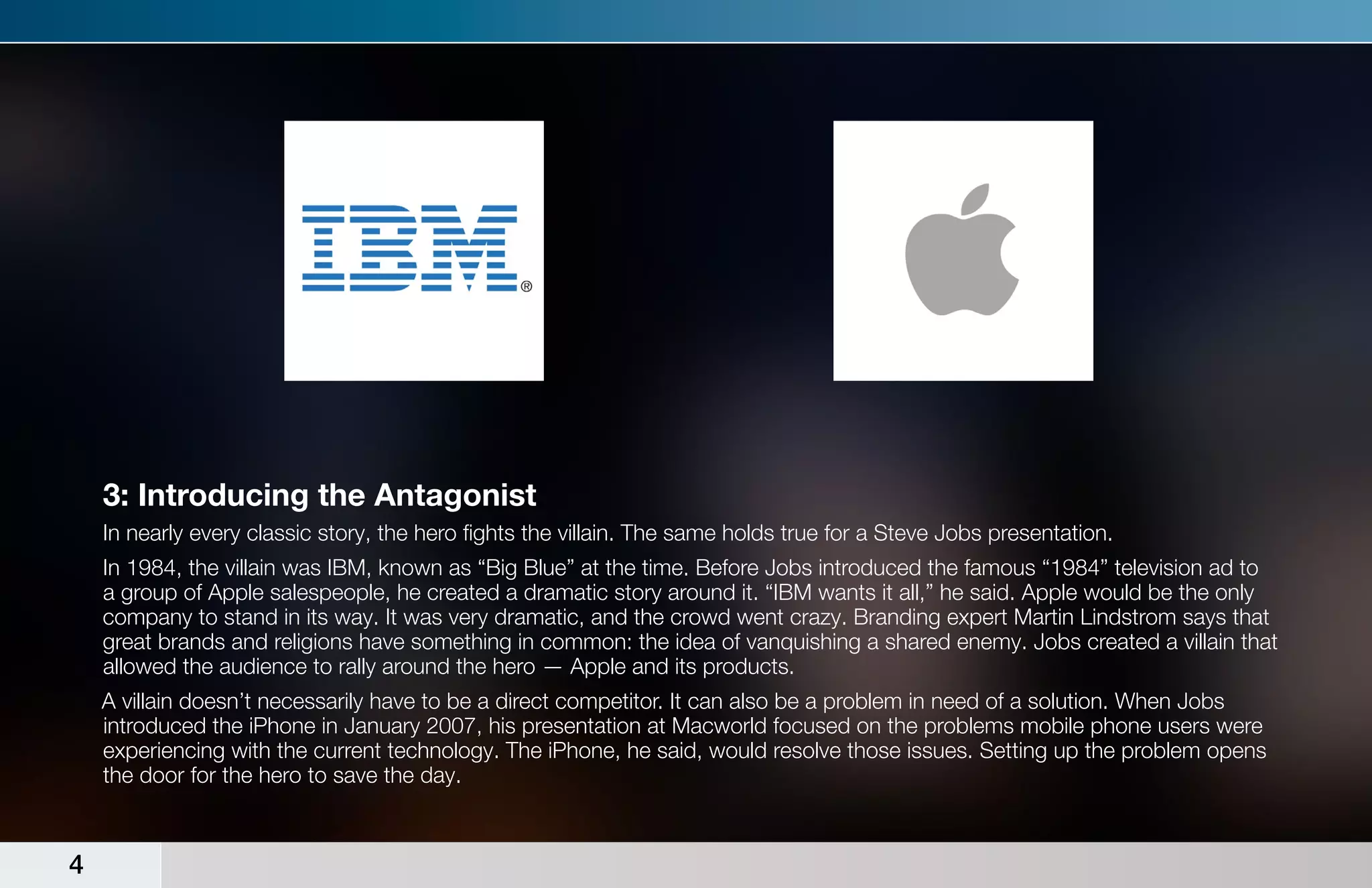3: Introducing the Antagonist
    In nearly every classic story, the hero fights the villain. The same holds true for a Steve Jobs presentation.
    In 1984, the villain was IBM, known as “Big Blue” at the time. Before Jobs introduced the famous “1984” television ad to
    a group of Apple salespeople, he created a dramatic story around it. “IBM wants it all,” he said. Apple would be the only
    company to stand in its way. It was very dramatic, and the crowd went crazy. Branding expert Martin Lindstrom says that
    great brands and religions have something in common: the idea of vanquishing a shared enemy. Jobs created a villain that
    allowed the audience to rally around the hero — Apple and its products.
    A villain doesn’t necessarily have to be a direct competitor. It can also be a problem in need of a solution. When Jobs
    introduced the iPhone in January 2007, his presentation at Macworld focused on the problems mobile phone users were
    experiencing with the current technology. The iPhone, he said, would resolve those issues. Setting up the problem opens
    the door for the hero to save the day.



4
 