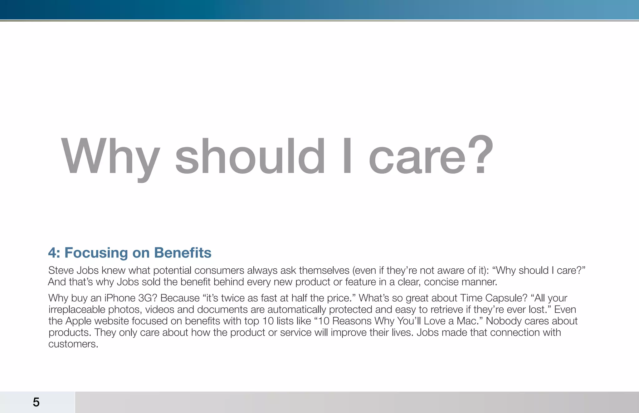Why should I care?
    4: Focusing on Benefits
    Steve Jobs knew what potential consumers always ask themselves (even if they’re not aware of it): “Why should I care?”
    And that’s why Jobs sold the benefit behind every new product or feature in a clear, concise manner.
    Why buy an iPhone 3G? Because “it’s twice as fast at half the price.” What’s so great about Time Capsule? “All your
    irreplaceable photos, videos and documents are automatically protected and easy to retrieve if they’re ever lost.” Even
    the Apple website focused on benefits with top 10 lists like “10 Reasons Why You’ll Love a Mac.” Nobody cares about
    products. They only care about how the product or service will improve their lives. Jobs made that connection with
    customers.




5
 