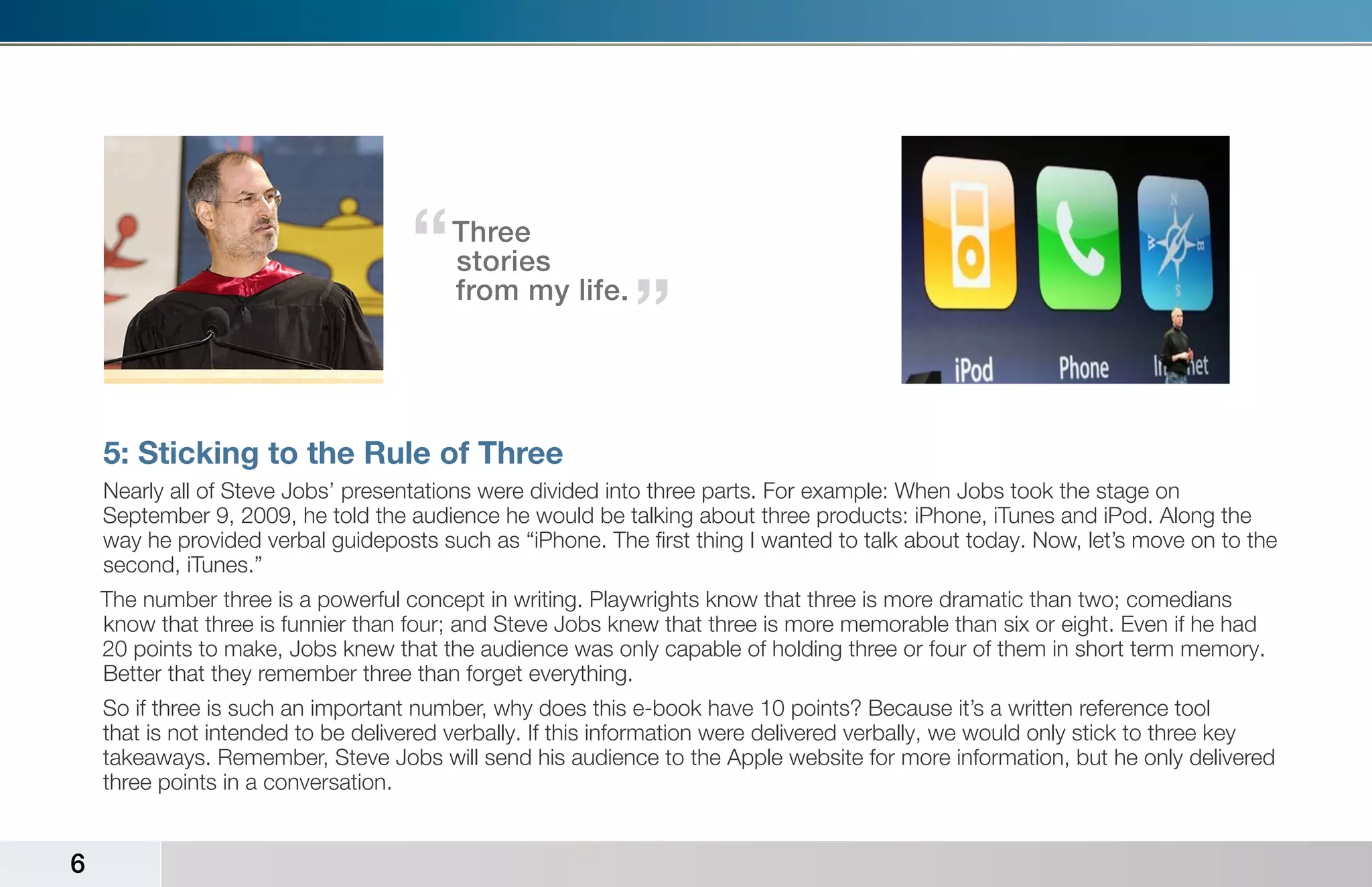 “   Three
                                        stories
                                        from my life.
                                                            “

    5: Sticking to the Rule of Three
    Nearly all of Steve Jobs’ presentations were divided into three parts. For example: When Jobs took the stage on
    September 9, 2009, he told the audience he would be talking about three products: iPhone, iTunes and iPod. Along the
    way he provided verbal guideposts such as “iPhone. The first thing I wanted to talk about today. Now, let’s move on to the
    second, iTunes.”
    The number three is a powerful concept in writing. Playwrights know that three is more dramatic than two; comedians
    know that three is funnier than four; and Steve Jobs knew that three is more memorable than six or eight. Even if he had
    20 points to make, Jobs knew that the audience was only capable of holding three or four of them in short term memory.
    Better that they remember three than forget everything.
    So if three is such an important number, why does this e-book have 10 points? Because it’s a written reference tool
    that is not intended to be delivered verbally. If this information were delivered verbally, we would only stick to three key
    takeaways. Remember, Steve Jobs will send his audience to the Apple website for more information, but he only delivered
    three points in a conversation.


6
 