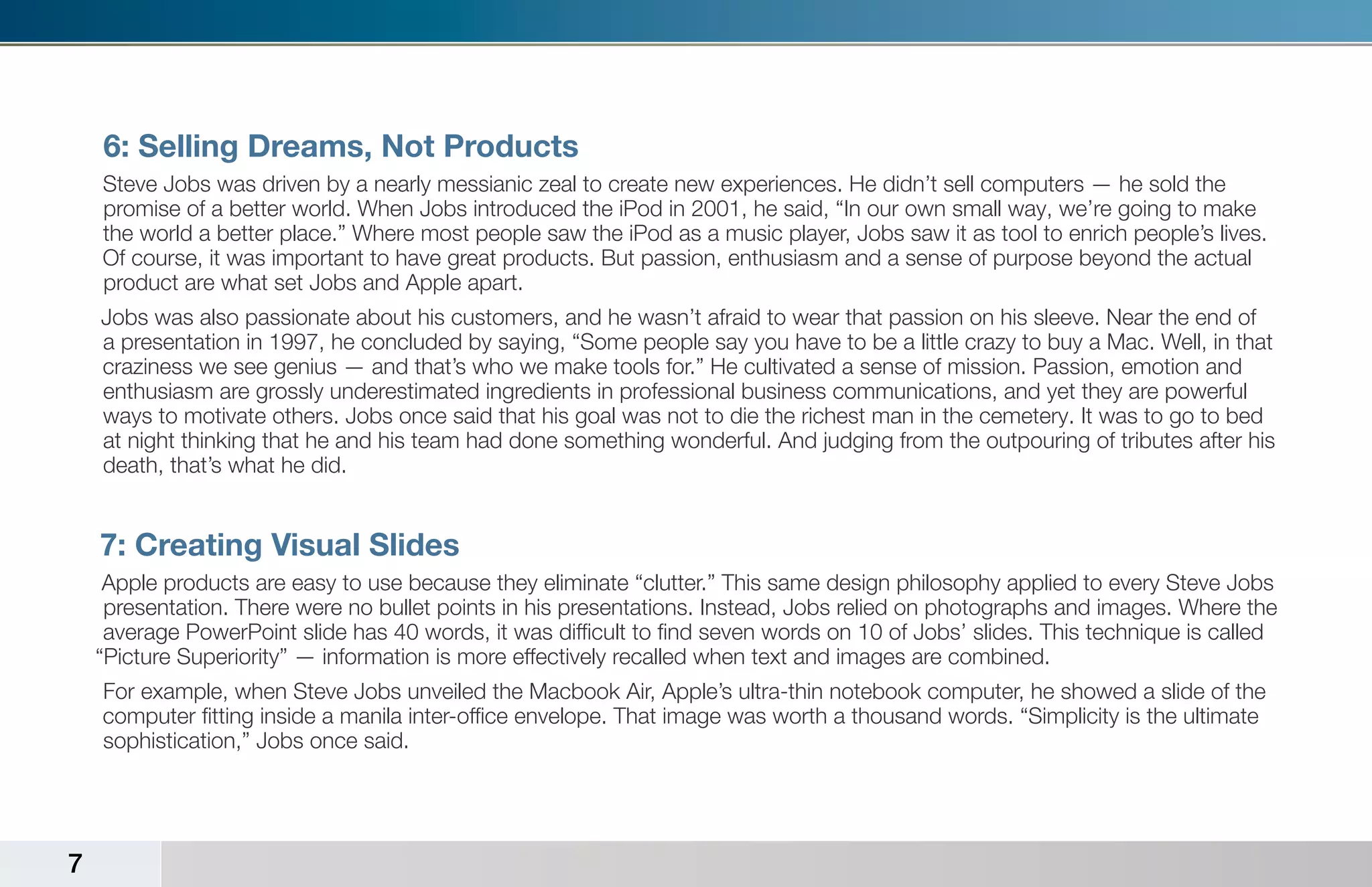 6: Selling Dreams, Not Products
    Steve Jobs was driven by a nearly messianic zeal to create new experiences. He didn’t sell computers — he sold the
    promise of a better world. When Jobs introduced the iPod in 2001, he said, “In our own small way, we’re going to make
    the world a better place.” Where most people saw the iPod as a music player, Jobs saw it as tool to enrich people’s lives.
    Of course, it was important to have great products. But passion, enthusiasm and a sense of purpose beyond the actual
    product are what set Jobs and Apple apart.
    Jobs was also passionate about his customers, and he wasn’t afraid to wear that passion on his sleeve. Near the end of
    a presentation in 1997, he concluded by saying, “Some people say you have to be a little crazy to buy a Mac. Well, in that
    craziness we see genius — and that’s who we make tools for.” He cultivated a sense of mission. Passion, emotion and
    enthusiasm are grossly underestimated ingredients in professional business communications, and yet they are powerful
    ways to motivate others. Jobs once said that his goal was not to die the richest man in the cemetery. It was to go to bed
    at night thinking that he and his team had done something wonderful. And judging from the outpouring of tributes after his
    death, that’s what he did.


    7: Creating Visual Slides
     Apple products are easy to use because they eliminate “clutter.” This same design philosophy applied to every Steve Jobs
     presentation. There were no bullet points in his presentations. Instead, Jobs relied on photographs and images. Where the
     average PowerPoint slide has 40 words, it was difficult to find seven words on 10 of Jobs’ slides. This technique is called
    “Picture Superiority” — information is more effectively recalled when text and images are combined.
    For example, when Steve Jobs unveiled the Macbook Air, Apple’s ultra-thin notebook computer, he showed a slide of the
    computer fitting inside a manila inter-office envelope. That image was worth a thousand words. “Simplicity is the ultimate
    sophistication,” Jobs once said.




7
 