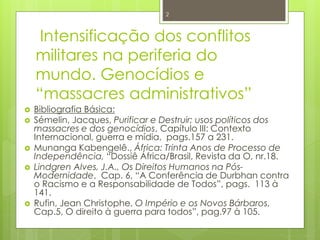 2 
Intensificação dos conflitos 
militares na periferia do 
mundo. Genocídios e 
“massacres administrativos” 
 Bibliografia Básica: 
 Sémelin, Jacques, Purificar e Destruir; usos políticos dos 
massacres e dos genocídios, Capítulo III: Contexto 
Internacional, guerra e mídia, pags.157 a 231. 
 Munanga Kabengelê., África: Trinta Anos de Processo de 
Independência, “Dossiê África/Brasil, Revista da O, nr.18. 
 Lindgren Alves, J.A., Os Direitos Humanos na Pós- 
Modernidade, Cap. 6, “A Conferência de Durbhan contra 
o Racismo e a Responsabilidade de Todos”, pags. 113 à 
141. 
 Rufin, Jean Christophe, O Império e os Novos Bárbaros, 
Cap.5, O direito à guerra para todos”, pag.97 à 105. 
 