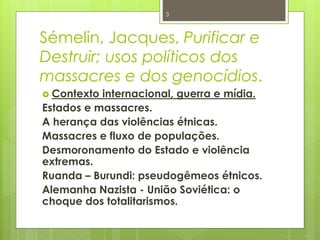 3 
Sémelin, Jacques, Purificar e 
Destruir; usos políticos dos 
massacres e dos genocídios. 
 Contexto internacional, guerra e mídia. 
Estados e massacres. 
A herança das violências étnicas. 
Massacres e fluxo de populações. 
Desmoronamento do Estado e violência 
extremas. 
Ruanda – Burundi: pseudogêmeos étnicos. 
Alemanha Nazista - União Soviética: o 
choque dos totalitarismos. 
 