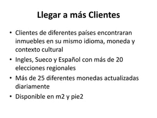 Llegar a más Clientes
• Clientes de diferentes países encontraran
  inmuebles en su mismo idioma, moneda y
  contexto cultural
• Ingles, Sueco y Español con más de 20
  elecciones regionales
• Más de 25 diferentes monedas actualizadas
  diariamente
• Disponible en m2 y pie2
 