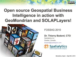 Open source Geospatial Business
   Intelligence in action with
GeoMondrian and SOLAPLayers!

                  FOSS4G 2010

                  Dr. Thierry Badard, CTO
                  Spatialytics inc.
                  Quebec, Canada
                  tbadard@spatialytics.com




                                      Barcelona, Spain – Sept 9th, 2010
 