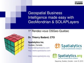 Geospatial Business 
Intelligence made easy with 
GeoMondrian & SOLAPLayers

1st  Rendez­vous OSGeo­Quebec

Dr. Thierry Badard, CTO

Spatialytics inc.
Quebec, Canada
tbadard@spatialytics.com
http://www.spatialytics.com

http://www.spatialytics.org  

                                Saguenay, Quebec, Canada – June 16, 2010
 