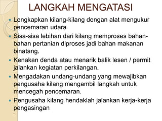 LANGKAH MENGATASI
   Lengkapkan kilang-kilang dengan alat mengukur
    pencemaran udara
   Sisa-sisa lebihan dari kilang memproses bahan-
    bahan pertanian diproses jadi bahan makanan
    binatang.
   Kenakan denda atau menarik balik lesen / permit
    jalankan kegiatan perkilangan.
   Mengadakan undang-undang yang mewajibkan
    pengusaha kilang mengambil langkah untuk
    mencegah pencemaran.
   Pengusaha kilang hendaklah jalankan kerja-kerja
    pengasingan
    -
 