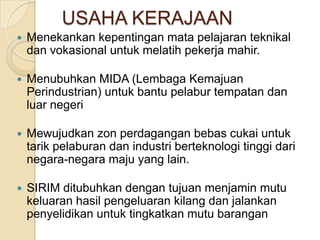 USAHA KERAJAAN
   Menekankan kepentingan mata pelajaran teknikal
    dan vokasional untuk melatih pekerja mahir.

   Menubuhkan MIDA (Lembaga Kemajuan
    Perindustrian) untuk bantu pelabur tempatan dan
    luar negeri

   Mewujudkan zon perdagangan bebas cukai untuk
    tarik pelaburan dan industri berteknologi tinggi dari
    negara-negara maju yang lain.

   SIRIM ditubuhkan dengan tujuan menjamin mutu
    keluaran hasil pengeluaran kilang dan jalankan
    penyelidikan untuk tingkatkan mutu barangan
 