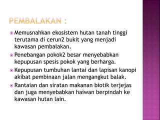  Memusnahkan ekosistem hutan tanah tinggi 
terutama di cerun2 bukit yang menjadi 
kawasan pembalakan. 
 Penebangan pokok2 besar menyebabkan 
kepupusan spesis pokok yang berharga. 
 Kepupusan tumbuhan lantai dan lapisan kanopi 
akibat pembinaan jalan mengangkut balak. 
 Rantaian dan siratan makanan biotik terjejas 
dan juga menyebabkan haiwan berpindah ke 
kawasan hutan lain. 
 