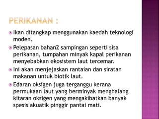  Ikan ditangkap menggunakan kaedah teknologi 
moden. 
 Pelepasan bahan2 sampingan seperti sisa 
perikanan, tumpahan minyak kapal perikanan 
menyebabkan ekosistem laut tercemar. 
 Ini akan menjejaskan rantaian dan siratan 
makanan untuk biotik laut. 
 Edaran oksigen juga terganggu kerana 
permukaan laut yang berminyak menghalang 
kitaran oksigen yang mengakibatkan banyak 
spesis akuatik pinggir pantai mati. 
 