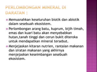  Memusnahkan keseluruhan biotik dan abiotik 
dalam sesebuah ekosistem. 
 Perlombongan arang batu, kuprum, bijih timah, 
emas dan kuari batu akan menyebabkan 
hutan,tanah tinggi dan cerun bukit diteroka 
untuk mendapatkan mineral tersebut. 
 Menjejaskan kitaran nutrien, rantaian makanan 
dan siratan makanan yang akhirnya 
menjejaskan keseimbangan sesebuah 
ekosistem. 
 