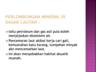  Iaitu petroleum dan gas asli pula boleh 
menjejaskan ekosistem air. 
 Pencemaran laut akibat kerja cari gali, 
kemusnahan batu karang, tumpahan minyak 
akn mencemarkan laut. 
 Ini akan menyebabkan habitat akuatik 
musnah. 
 