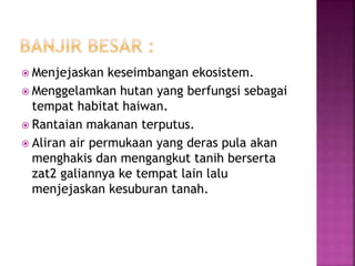  Menjejaskan keseimbangan ekosistem. 
 Menggelamkan hutan yang berfungsi sebagai 
tempat habitat haiwan. 
 Rantaian makanan terputus. 
 Aliran air permukaan yang deras pula akan 
menghakis dan mengangkut tanih berserta 
zat2 galiannya ke tempat lain lalu 
menjejaskan kesuburan tanah. 
 