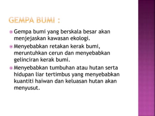  Gempa bumi yang berskala besar akan 
menjejaskan kawasan ekologi. 
 Menyebabkan retakan kerak bumi, 
meruntuhkan cerun dan menyebabkan 
gelinciran kerak bumi. 
 Menyebabkan tumbuhan atau hutan serta 
hidupan liar tertimbus yang menyebabkan 
kuantiti haiwan dan keluasan hutan akan 
menyusut. 
 