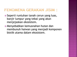  Seperti runtuhan tanah cerun yang luas, 
banjir lumpur yang tebal yang akan 
menjejaskan ekosistem. 
 Menyebabkan kemusnahan hutan dan 
membunuh haiwan yang menjadi komponen 
biotik utama dalam ekosistem. 
 