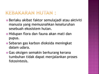  Berlaku akibat faktor semulajadi atau aktiviti 
manusia yang memusnahkan keseluruhan 
sesebuah ekosistem hutan. 
 Hidupan flora dan fauna akan mati dan 
pupus. 
 Sebaran gas karbon dioksida meningkat 
dalam udara. 
 Gas oksigen semakin berkurang kerana 
tumbuhan tidak dapat menjalankan proses 
fotosintesis. 
 
