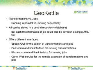 GeoKettle
●   Transformations vs. Jobs:
    −   Running in parallel vs. running sequentially
●   All can be stored in a central repository (database)
    −   But each transformation or job could also be saved in a simple XML
        file!
●   Offers different interfaces:
    −   Spoon: GUI for the edition of transformations and jobs
    −   Pan: command line interface for running transformations
    −   Kitchen: command line interface for running jobs
    −   Carte: Web service for the remote execution of transformations and
        jobs
 