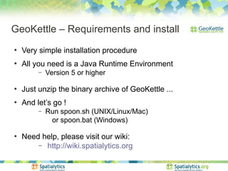GeoKettle – Requirements and install
●
    Very simple installation procedure
●
    All you need is a Java Runtime Environment
         –   Version 5 or higher

●
    Just unzip the binary archive of GeoKettle ...
●
    And let’s go !
         –   Run spoon.sh (UNIX/Linux/Mac)
              or spoon.bat (Windows)

●
    Need help, please visit our wiki:
        – http://wiki.spatialytics.org
 