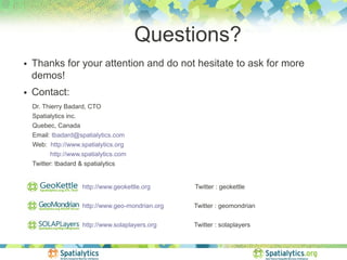 Questions?
●   Thanks for your attention and do not hesitate to ask for more
    demos!
●   Contact:
    Dr. Thierry Badard, CTO
    Spatialytics inc.
    Quebec, Canada
    Email: tbadard@spatialytics.com
    Web: http://www.spatialytics.org
          http://www.spatialytics.com
    Twitter: tbadard & spatialytics


                      http://www.geokettle.org      Twitter : geokettle

                      http://www.geo-mondrian.org   Twitter : geomondrian

                      http://www.solaplayers.org    Twitter : solaplayers
 