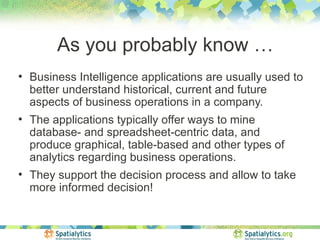As you probably know …
●
    Business Intelligence applications are usually used to
    better understand historical, current and future
    aspects of business operations in a company.
●
    The applications typically offer ways to mine
    database- and spreadsheet-centric data, and
    produce graphical, table-based and other types of
    analytics regarding business operations.
●
    They support the decision process and allow to take
    more informed decision!
 