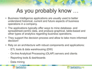 As you probably know …
●   Business Intelligence applications are usually used to better
    understand historical, current and future aspects of business
    operations in a company.
●   The applications typically offer ways to mine database- and
    spreadsheet-centric data, and produce graphical, table-based and
    other types of analytics regarding business operations.
●   They support the decision process and allow to take more informed
    decision!
●   Rely on an architecture with robust components and applications:
    −   ETL tools & data warehousing (DW)
    −   On-line Analytical Processing (OLAP) servers and clients
    −   Reporting tools & dashboards
    −   Data mining
 