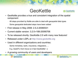 GeoKettle
●   GeoKettle provides a true and consistent integration of the spatial
    component
    −   All steps provided by Kettle are able to deal with geospatial data types
    −   Some geospatial dedicated steps have been added
●   First release in May 2008: 2.5.2-20080531
●   Current stable version: 3.2.0-r188-20090706
●   To be released shortly: GeoKettle 2.0 with many new features!
●   Released under LGPL at http://www.geokettle.org
●   Used in different organizations and countries:
    −   Some ministries, bank, insurance, integrators, …
    −   E.g. GeoETL from Inova is in fact GeoKettle! :-)
●   A growing community of users and developers
 