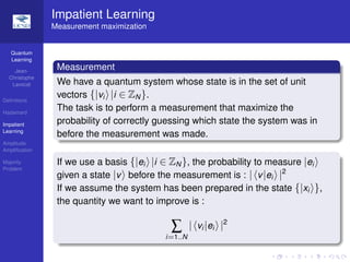 Quantum
Learning
Jean-
Christophe
Lavocat
Deﬁnitions
Hadamard
Impatient
Learning
Amplitude
Ampliﬁcation
Majority
Problem
Impatient Learning
Measurement maximization
Measurement
We have a quantum system whose state is in the set of unit
vectors {|vi |i ∈ ZN}.
The task is to perform a measurement that maximize the
probability of correctly guessing which state the system was in
before the measurement was made.
If we use a basis {|ei |i ∈ ZN}, the probability to measure |ei
given a state |v before the measurement is : | v|ei |2
If we assume the system has been prepared in the state {|xi },
the quantity we want to improve is :
∑
i=1..N
| vi |ei |2
 