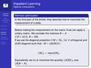 Quantum
Learning
Jean-
Christophe
Lavocat
Deﬁnitions
Hadamard
Impatient
Learning
Amplitude
Ampliﬁcation
Majority
Problem
Impatient Learning
Algebras manipulations
Matrices optimization
In the third part of the article, they describe how to maximize the
measurement of a state.
Before making the measurement on the matrix A we can apply a
unitary matrix. We consider the matrices B ∼ A
(∃S ∈ U(n), B = SA)
If we use the diagonal projection (∀M ∈ Mn,∃U,V orthogonal and
d(M) diagonal such that : M = Ud(M)V):
||M||2 = max
i
d(M)ii
Equivalently, we try to maximize the quantity ||d(B)||2 over
{B|B ∼ A}.
 