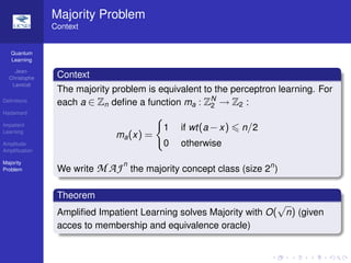 Quantum
Learning
Jean-
Christophe
Lavocat
Deﬁnitions
Hadamard
Impatient
Learning
Amplitude
Ampliﬁcation
Majority
Problem
Majority Problem
Context
Context
The majority problem is equivalent to the perceptron learning. For
each a ∈ Zn deﬁne a function ma : ZN
2 → Z2 :
ma(x) =
1 if wt(a −x) n/2
0 otherwise
We write M AJn
the majority concept class (size 2n
)
Theorem
Ampliﬁed Impatient Learning solves Majority with O(
√
n) (given
acces to membership and equivalence oracle)
 