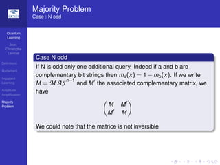 Quantum
Learning
Jean-
Christophe
Lavocat
Deﬁnitions
Hadamard
Impatient
Learning
Amplitude
Ampliﬁcation
Majority
Problem
Majority Problem
Case : N odd
Case N odd
If N is odd only one additional query. Indeed if a and b are
complementary bit strings then ma(x) = 1 −mb(x). If we write
M = M AJn−1
and M the associated complementary matrix, we
have
M M
M M
We could note that the matrice is not inversible
 