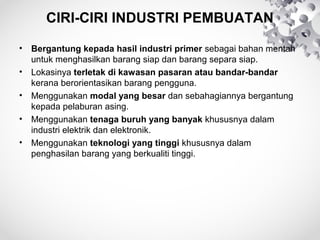 CIRI-CIRI INDUSTRI PEMBUATAN
• Bergantung kepada hasil industri primer sebagai bahan mentah
untuk menghasilkan barang siap dan barang separa siap.
• Lokasinya terletak di kawasan pasaran atau bandar-bandar
kerana berorientasikan barang pengguna.
• Menggunakan modal yang besar dan sebahagiannya bergantung
kepada pelaburan asing.
• Menggunakan tenaga buruh yang banyak khususnya dalam
industri elektrik dan elektronik.
• Menggunakan teknologi yang tinggi khususnya dalam
penghasilan barang yang berkualiti tinggi.
 