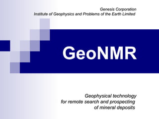 Genesis Corporation
Institute of Geophysics and Problems of the Earth Limited




               GeoNMR

                          Geophysical technology
               for remote search and prospecting
                              of mineral deposits
 