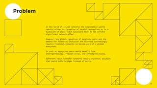 Problem
In the world of siloed networks the competitive spirit
results either in formation of harmful monopolies or in a
multitude of small-scale solutions that do not achieve
significant network effect.
However, the global reduction of marginal costs and the
demand for financial inclusion and fairness increasingly
require financial networks to become part of a global
ecosystem.
In such an ecosystem users would benefit from
interoperability, reduced costs, and unfettered access.
Different value transfer networks need a universal solution
that would build bridges instead of walls.
02
 