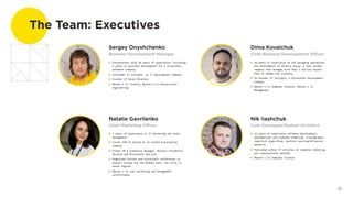 The Team: Executives
Sergey Onyshchenko
Business Development Manager
Dima Kovalchuk
Chief Business Development Officer
Entrepreneur with 10 years of experience, including
3 years of business development for a blockchain
software company
Cofounder of InCrypto, an IT development company
Founder of Savex Minerals
Master's in Finance, Master's in Construction
Engineering
Natalie Gavrilenko
Chief Marketing Officer
9 years of experience in IT marketing and event
management
Former CEO of Around B, an events & marketing
company
Former PR & Community Manager, Bitcoin Foundation
Ukraine and Blockchain Hub Kyiv
Organized bitcoin and blockchain conferences in
Eastern Europe and the Middle East, the first in
those regions
Master's in Law; marketing and management
certificates
10 years of experience as CEO managing operations
and development of Alterra Group, a real estate
company that manages more than 1 million square
feet of commercial property
Co-founder of InCrypto, a blockchain development
company
Master's in Computer Science, Master's in
Management
Nik Iiashchuk
Core Developer/System Architect
15 years of experience software development,
mathematical and computer modeling, cryptography,
numerical algorithms, machine learning/AI/neural
networks
Published author of articles on computer modeling,
and computational methods
Master's in Computer Science
21
 