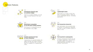 Solution: Features
05
Distributed network with 

no common ledger
01
There is no single database; all the
data is stored locally on the user
nodes.
Double-spend-proof due 

to local consensus
03
Transactions are executed between the
nodes involved, and require outside
parties to intervene only in the rare
case of a dispute or a connectivity
issue.
Blockchain-compatible 

as an off-chain scaling solution
02
The protocol is autonomous and can 

be connected to any ledger.
Post-quantum cryptography
06
Protocol architecture allows the use
of Lamport signatures. This protects
the participants from quantum
computing attacks and makes the GEO
protocol future-proof.
Full transaction atomicity
05
Each participant can be assured that
a transfer is successfully completed
and that in case of network issues no
money is lost.
Lightweight nodes 
04
Since there is no need to store the
data of the whole network, nodes can
run on lightweight devices, including
smartphones.
 