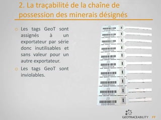 11
2. La traçabilité de la chaîne de
possession des minerais désignés
o Les tags GeoT sont
assignés à un
exportateur par série
donc inutilisables et
sans valeur pour un
autre exportateur.
o Les tags GeoT sont
inviolables.
 