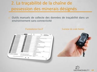 12
2. La traçabilité de la chaîne de
possession des minerais désignés
o Outils manuels de collecte des données de traçabilité dans un
environnement sans connectivité
Formulaires GeoT Lecteur de code barres
 