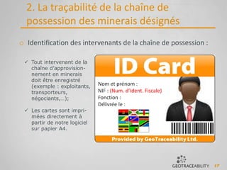 17
2. La traçabilité de la chaîne de
possession des minerais désignés
o Identification des intervenants de la chaîne de possession :
 Tout intervenant de la
chaîne d’approvision-
nement en minerais
doit être enregistré
(exemple : exploitants,
transporteurs,
négociants,…);
 Les cartes sont impri-
mées directement à
partir de notre logiciel
sur papier A4.
Nom et prénom :
NIF : (Num. d’Ident. Fiscale)
Fonction :
Délivrée le :
 